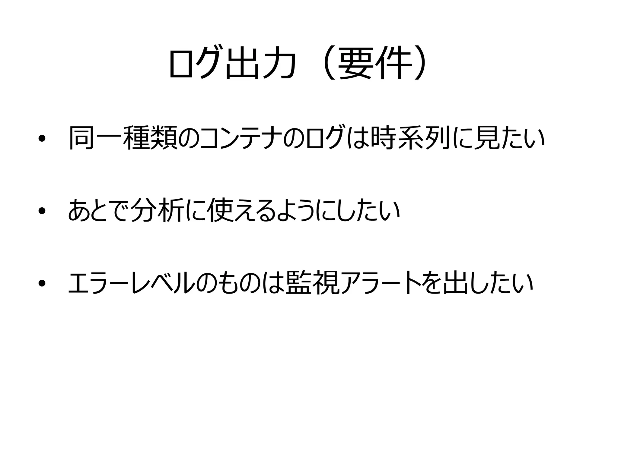 ログ出力（要件）
• 同一種類のコンテナのログは時系列に見たい
• あとで分析に使えるようにしたい
• エラーレベルのものは監視アラートを出したい
 