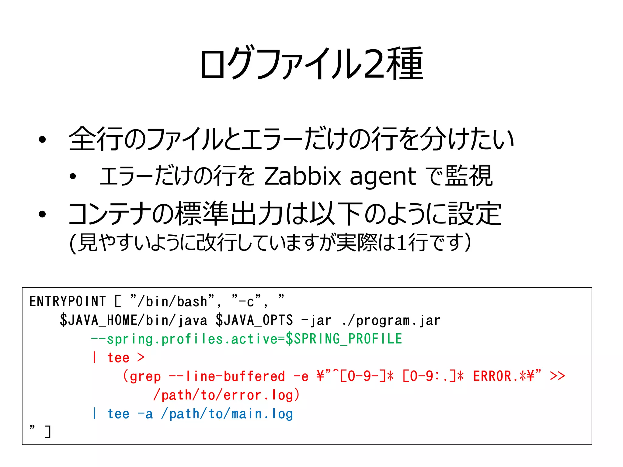 ログファイル2種
• 全行のファイルとエラーだけの行を分けたい
• エラーだけの行を Zabbix agent で監視
• コンテナの標準出力は以下のように設定
(見やすいように改行していますが実際は1行です）
ENTRYPOINT [ "/bin/bash", "-c", "
$JAVA_HOME/bin/java $JAVA_OPTS -jar ./program.jar
--spring.profiles.active=$SPRING_PROFILE
| tee >
(grep --line-buffered -e "^[0-9-]* [0-9:.]* ERROR.*" >>
/path/to/error.log)
| tee -a /path/to/main.log
" ]
 