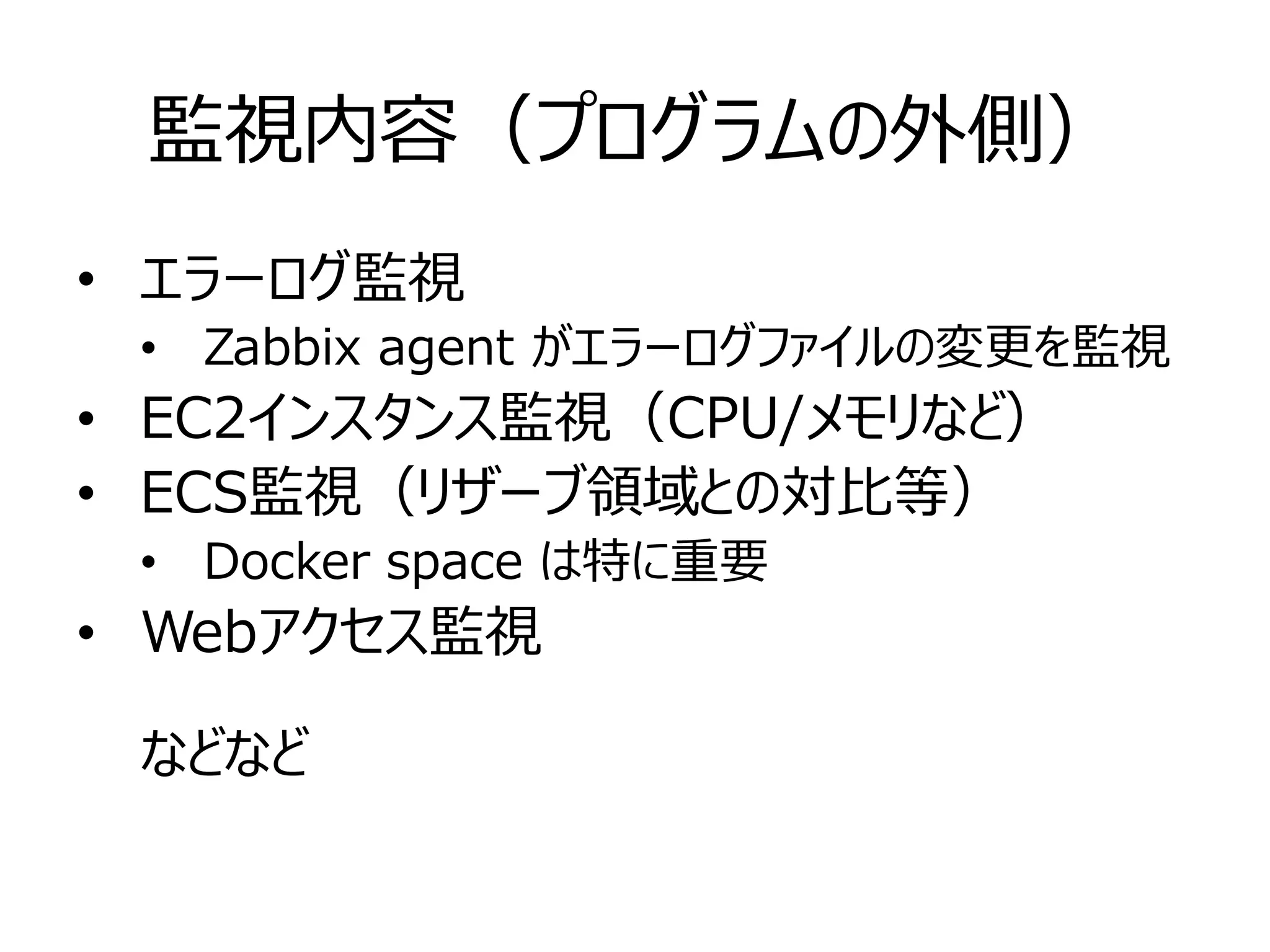 監視内容（プログラムの外側）
• エラーログ監視
• Zabbix agent がエラーログファイルの変更を監視
• EC2インスタンス監視（CPU/メモリなど）
• ECS監視（リザーブ領域との対比等）
• Docker space は特に重要
• Webアクセス監視
などなど
 