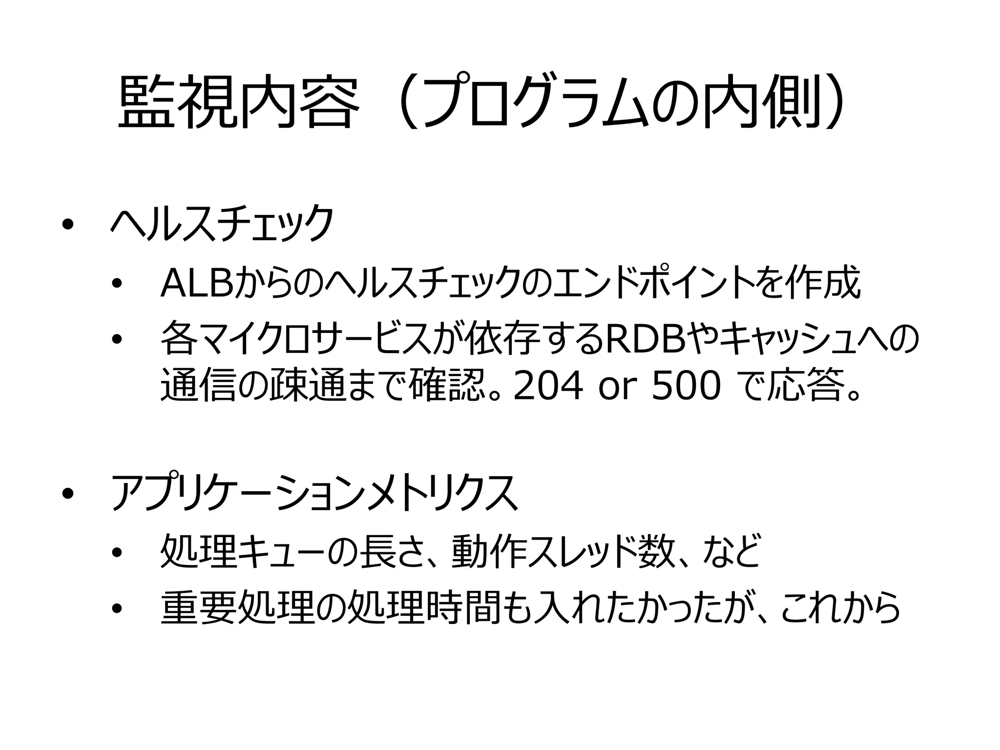 監視内容（プログラムの内側）
• ヘルスチェック
• ALBからのヘルスチェックのエンドポイントを作成
• 各マイクロサービスが依存するRDBやキャッシュへの
通信の疎通まで確認。204 or 500 で応答。
• アプリケーションメトリクス
• 処理キューの長さ、動作スレッド数、など
• 重要処理の処理時間も入れたかったが、これから
 