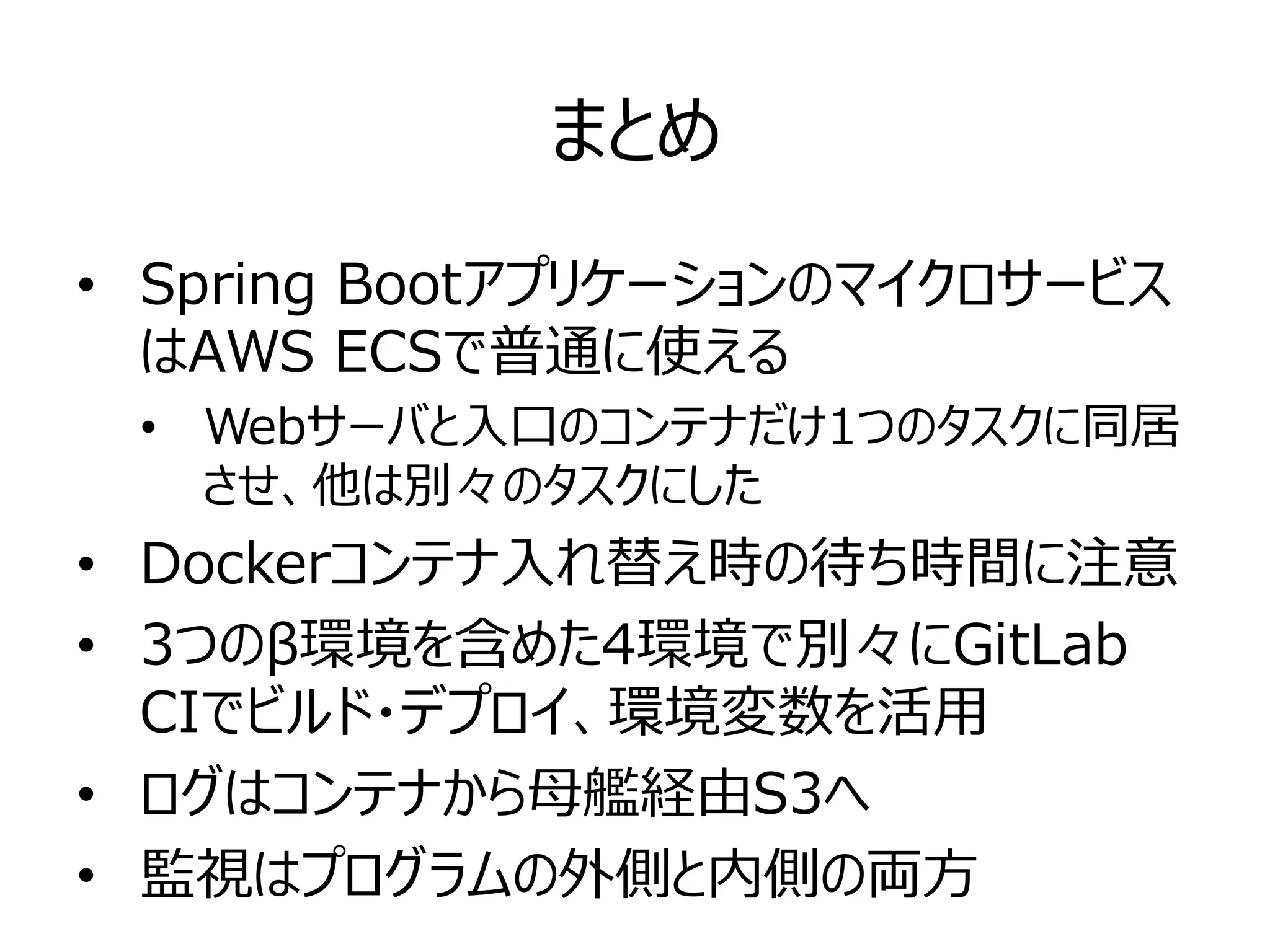 まとめ
• Spring Bootアプリケーションのマイクロサービス
はAWS ECSで普通に使える
• Webサーバと入口のコンテナだけ1つのタスクに同居
させ、他は別々のタスクにした
• Dockerコンテナ入れ替え時の待ち時間に注意
• 3つのβ環境を含めた4環境で別々にGitLab
CIでビルド・デプロイ、環境変数を活用
• ログはコンテナから母艦経由S3へ
• 監視はプログラムの外側と内側の両方
 
