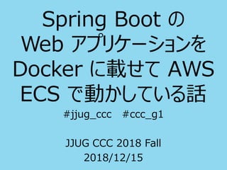 Spring Boot の
Web アプリケーションを
Docker に載せて AWS
ECS で動かしている話
#jjug_ccc #ccc_g1
JJUG CCC 2018 Fall
2018/12/15
 