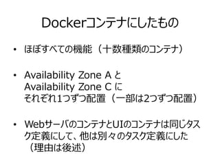 Dockerコンテナにしたもの
• ほぼすべての機能（十数種類のコンテナ）
• Availability Zone A と
Availability Zone C に
それぞれ1つずつ配置（一部は2つずつ配置）
• WebサーバのコンテナとUIのコンテナは同じタス
ク定義にして、他は別々のタスク定義にした
（理由は後述）
 