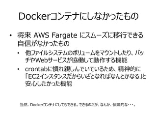 Dockerコンテナにしなかったもの
• 将来 AWS Fargate にスムーズに移行できる
自信がなかったもの
• 他ファイルシステムのボリュームをマウントしたり、バッ
チやWebサービスが協働して動作する機能
• crontabに慣れ親しんでいているため、精神的に
「EC2インスタンスだからいざとなればなんとかなる」と
安心したかった機能
当然、Dockerコンテナにしてもできる。できるのだが、なんか、保険的な・・・。
 