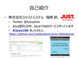 自己紹介
• 株式会社ジャストシステム　福嶋 航
• Twitter @fukushiw
• Java歴約20年、JavaでWebサービス作っています
• #Java100 本ノックの人
https://github.com/JustSystems/java-100practices
 