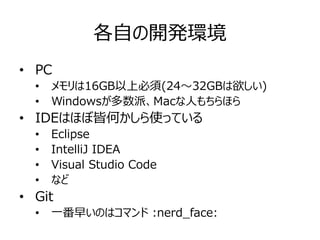 各自の開発環境
• PC
• メモリは16GB以上必須(24～32GBは欲しい)
• Windowsが多数派、Macな人もちらほら
• IDEはほぼ皆何かしら使っている
• Eclipse
• IntelliJ IDEA
• Visual Studio Code
• など
• Git
• 一番早いのはコマンド :nerd_face:
 