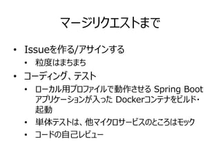 マージリクエストまで
• Issueを作る/アサインする
• 粒度はまちまち
• コーディング、テスト
• ローカル用プロファイルで動作させる Spring Boot
アプリケーションが入った Dockerコンテナをビルド・
起動
• 単体テストは、他マイクロサービスのところはモック
• コードの自己レビュー
 
