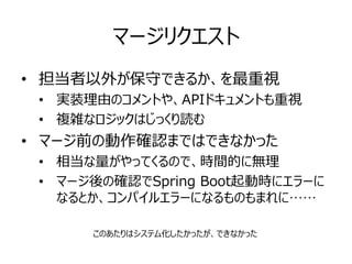 マージリクエスト
• 担当者以外が保守できるか、を最重視
• 実装理由のコメントや、APIドキュメントも重視
• 複雑なロジックはじっくり読む
• マージ前の動作確認まではできなかった
• 相当な量がやってくるので、時間的に無理
• マージ後の確認でSpring Boot起動時にエラーに
なるとか、コンパイルエラーになるものもまれに……
このあたりはシステム化したかったが、できなかった
 