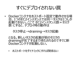 すぐにデプロイされない罠
• Dockerコンテナをホストポート固定で動作させる場
合、1つのEC2インスタンスでは同一タスクは1つしか
起動できない。ここで EC2インスタンス数＝タスク
数 にすると、デプロイ時の動作は
　　タスク停止→draining→タスク起動
となる。新しいタスクの起動が前のタスクの
drainingが完了するまで待たされるのですぐに新
Dockerコンテナが起動しない。
• ホストポートをダイナミックにすれば関係ない
 