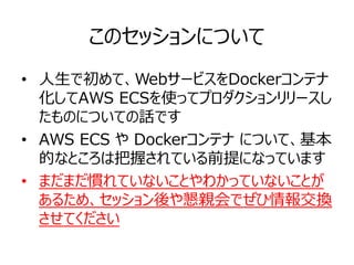 このセッションについて
• 人生で初めて、WebサービスをDockerコンテナ
化してAWS ECSを使ってプロダクションリリースし
たものについての話です
• AWS ECS や Dockerコンテナ について、基本
的なところは把握されている前提になっています
• まだまだ慣れていないことやわかっていないことが
あるため、セッション後や懇親会でぜひ情報交換
させてください
 