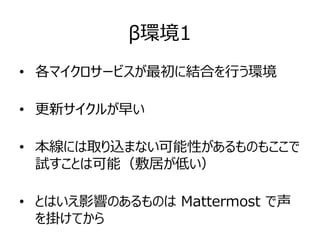 β環境1
• 各マイクロサービスが最初に結合を行う環境
• 更新サイクルが早い
• 本線には取り込まない可能性があるものもここで
試すことは可能（敷居が低い）
• とはいえ影響のあるものは Mattermost で声
を掛けてから
 