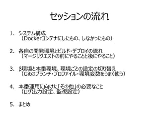 セッションの流れ
1. システム構成
（Dockerコンテナにしたもの、しなかったもの）
2. 各自の開発環境とビルド・デプロイの流れ
（マージリクエストの前にやることと後にやること）
3. β環境と本番環境、環境ごとの設定の切り替え
（Gitのブランチ・プロファイル・環境変数をうまく使う）
4. 本番運用に向けた「その他」の必要なこと
（ログ出力設定、監視設定）
5. まとめ
 
