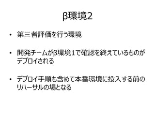 β環境2
• 第三者評価を行う環境
• 開発チームがβ環境1で確認を終えているものが
デプロイされる
• デプロイ手順も含めて本番環境に投入する前の
リハーサルの場となる
 
