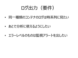ログ出力（要件）
• 同一種類のコンテナのログは時系列に見たい
• あとで分析に使えるようにしたい
• エラーレベルのものは監視アラートを出したい
 
