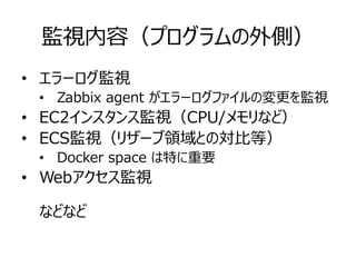 監視内容（プログラムの外側）
• エラーログ監視
• Zabbix agent がエラーログファイルの変更を監視
• EC2インスタンス監視（CPU/メモリなど）
• ECS監視（リザーブ領域との対比等）
• Docker space は特に重要
• Webアクセス監視
などなど
 