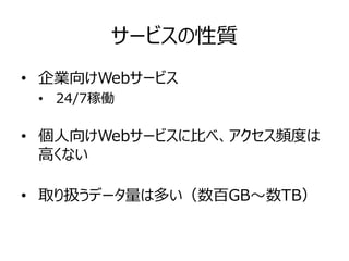 サービスの性質
• 企業向けWebサービス
• 24/7稼働
• 個人向けWebサービスに比べ、アクセス頻度は
高くない
• 取り扱うデータ量は多い（数百GB～数TB）
 