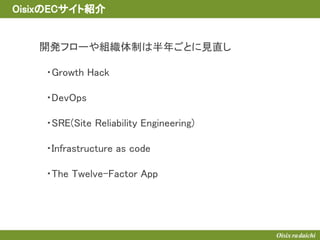 開発フローや組織体制は半年ごとに見直し
　・Growth Hack
　・DevOps
　・SRE(Site Reliability Engineering)
　・Infrastructure as code
　・The Twelve-Factor App
　
OisixのECサイト紹介
 