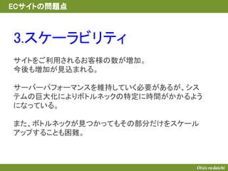 3.スケーラビリティ
サイトをご利用されるお客様の数が増加。
今後も増加が見込まれる。
サーバーパフォーマンスを維持していく必要があるが、シス
テムの巨大化によりボトルネックの特定に時間がかかるよう
になっている。
また、ボトルネックが見つかってもその部分だけをスケール
アップすることも困難。
ECサイトの問題点
 