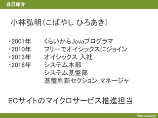 小林弘明（こばやし ひろあき）
自己紹介
くらいからJavaプログラマ
フリーでオイシックスにジョイン
オイシックス 入社
システム本部
システム基盤部
基盤刷新セクション マネージャ
ECサイトのマイクロサービス推進担当
・2001年
・2010年
・2013年
・2018年
 