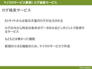 ログ検索サービス
ECサイトからは毎日大量のログが出力される
ログの中から特定の条件のデータのみをピンポイントで取得す
るサービス
もともとは無かった機能
新規の小さな機能のため、マイクロサービスで作成
マイクロサービス事例1 ログ検索サービス
 