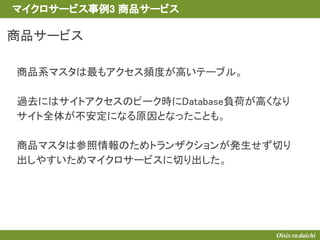 商品サービス
商品系マスタは最もアクセス頻度が高いテーブル。
過去にはサイトアクセスのピーク時にDatabase負荷が高くなり
サイト全体が不安定になる原因となったことも。
商品マスタは参照情報のためトランザクションが発生せず切り
出しやすいためマイクロサービスに切り出した。
マイクロサービス事例3 商品サービス
 