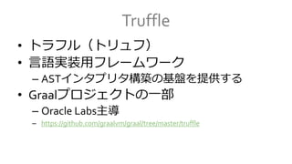 Truffle
• トラフル（トリュフ）
• 言語実装用フレームワーク
– ASTインタプリタ構築の基盤を提供する
• Graalプロジェクトの一部
– Oracle Labs主導
– https://github.com/graalvm/graal/tree/master/truffle
 