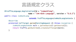 言語規定クラス
@TruffleLanguage.Registration(id = "jvmmathlang",
name = "JVM Math Language", version = "0.0.2")
public class JvmMathLang
extends TruffleLanguage<JvmMathLangContext> {
@Override
protected CallTarget parse(ParsingRequest r) throws Exception {
JvmMathLangRootNode main = parseSource(r.getSource());
return Truffle.getRuntime().createCallTarget(main);
}
 