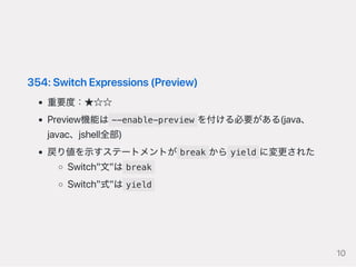 354:SwitchExpressions(Preview)
重要度：★☆☆
Preview機能は --enable-preview を付ける必要がある(java、
javac、jshell全部)
戻り値を示すステートメントが break から yield に変更された
Switch"文"は break
Switch"式"は yield
10
 
