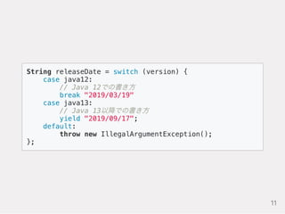 String releaseDate = switch (version) {
case java12:
// Java 12での書き方
break "2019/03/19"
case java13:
// Java 13以降での書き方
yield "2019/09/17";
default:
throw new IllegalArgumentException();
};
11
 