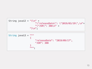 String java13 = """
{
"releaseDate": "2019/09/17",
"JSR": 388
}
""";
String java12 = "{n" +
""releaseDate": "2019/03/19",n"+
""JSR": 386n" +
"}n";
13
 