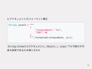 ヒアドキュメントのフォーマット構文
String java13 = """
{
"releaseDate": "%s",
"JSR": %d
}
""".formatted(releaseDate, jsr);
String.format(ヒアドキュメント, Object... args) でも可能だが冗
長な表現であるため導入された
14
 