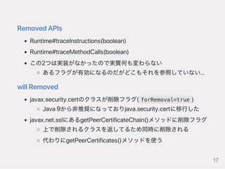 RemovedAPIs
Runtime#traceInstructions(boolean)
Runtime#traceMethodCalls(boolean)
この2つは実装がなかったので実質何も変わらない
あるフラグが有効になるのだがどこもそれを参照していない…
willRemoved
javax.security.certのクラスが削除フラグ( forRemoval=true )
Java9から非推奨になっておりjava.security.certに移行した
javax.net.sslにあるgetPeerCertificateChain()メソッドに削除フラグ
上で削除されるクラスを返してるため同時に削除される
代わりにgetPeerCertificates()メソッドを使う
17
 