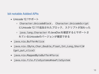 bitnotableAddedAPIs
Unicode12.1サポート
Character.UnicodeBlock 、 Character.UnicodeScript
にUnicode12.1で追加されたブロック、スクリプトが加わった
java.lang.Character のJavaDocを確認するとサポートさ
れているUnicodeのバージョンが確認できる
java.nio.Buffer#slice
java.nio.{Byte,Char,Double,Float,Int,Long,Short}#
{get,put,slice}
java.nio.MappedByteBuffer#force
java.nio.file.FileSystems#newFileSystem
18
 
