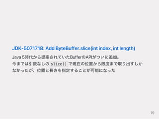 JDK‑5071718:AddByteBuffer.slice(intindex,intlength)
Java5時代から提案されていたBufferのAPIがついに追加。
今までは引数なしの slice() で現在の位置から限度まで取り出すしか
なかったが、位置と長さを指定することが可能になった
19
 