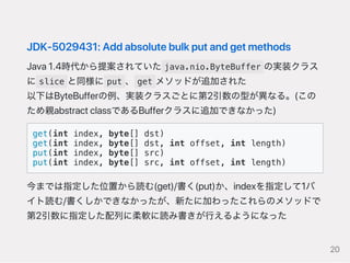 JDK‑5029431:Addabsolutebulkputandgetmethods
Java1.4時代から提案されていた java.nio.ByteBuffer の実装クラス
に slice と同様に put 、 get メソッドが追加された
以下はByteBufferの例、実装クラスごとに第2引数の型が異なる。(この
ため親abstractclassであるBufferクラスに追加できなかった)
get(int index, byte[] dst)
get(int index, byte[] dst, int offset, int length)
put(int index, byte[] src)
put(int index, byte[] src, int offset, int length)
今までは指定した位置から読む(get)/書く(put)か、indexを指定して1バ
イト読む/書くしかできなかったが、新たに加わったこれらのメソッドで
第2引数に指定した配列に柔軟に読み書きが行えるようになった
20
 