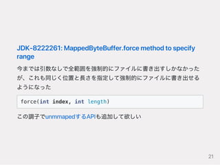 JDK‑8222261:MappedByteBuffer.forcemethodtospecify
range
今までは引数なしで全範囲を強制的にファイルに書き出すしかなかった
が、これも同じく位置と長さを指定して強制的にファイルに書き出せる
ようになった
force(int index, int length)
この調子でunmmapedするAPIも追加して欲しい
21
 