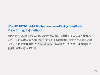JDK‑8219793:AddFileSystems.newFileSystem(Path,
Map<String,?>)method
ZIPファイルなどを1つのFileSystemとみなして操作するのによく使われ
るが、このinstantiationに Path でファイルの位置を指定できるようにな
った。これまでは URI か ClassLoader が必須だったため、より簡単に
利用しやすくなっている
22
 