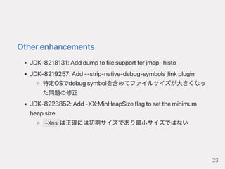 Otherenhancements
JDK‑8218131:Adddumptofilesupportforjmap‑histo
JDK‑8219257:Add‑‑strip‑native‑debug‑symbolsjlinkplugin
特定OSでdebugsymbolを含めてファイルサイズが大きくなっ
た問題の修正
JDK‑8223852:Add‑XX:MinHeapSizeflagtosettheminimum
heapsize
-Xms は正確には初期サイズであり最小サイズではない
23
 