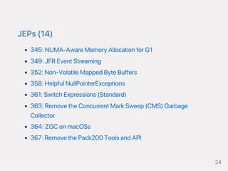 JEPs(14)
345:NUMA‑AwareMemoryAllocationforG1
349:JFREventStreaming
352:Non‑VolatileMappedByteBuffers
358:HelpfulNullPointerExceptions
361:SwitchExpressions(Standard)
363:RemovetheConcurrentMarkSweep(CMS)Garbage
Collector
364:ZGConmacOSs
367:RemovethePack200ToolsandAPI
24
 