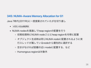 345:NUMA‑AwareMemoryAllocationforG1
Java7時代(2011年)に一度提案されていたが仕切り直し
+XX:+UseNUMA
NUMAnodesを意識してheapregionの配置を行う
初期処理時にNUMAnodeごとにheapregionを均等に配置
オブジェクト生成時は同じNUMAnodeに配置されるように実
行スレッドが属しているnodeから優先的に選択する
空きがなければ距離の近いnodeに配置する、など
Humongousregionは対象外
26
 