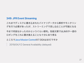 349:JFREventStreaming
これまでディスクに書き込まれたバイナリデータから解析やモニタリン
グを行う必要があったが、ストリーミングで流し込むことが可能になる
今まで何故なかったのかというぐらい便利。性能次第ではJMXや一部の
ロギングをこれに置き換えることも十分にあり得る
ところでJavaMissionControlの7.0GAはまだですか
2019/0X/YZGeneralAvailability(delayed)
27
 