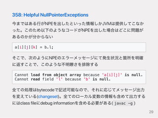358:HelpfulNullPointerExceptions
今まではある行がNPEを出したといった情報しかJVMは提供してこなか
った。このため以下のようなコードがNPEを出した場合はどこに問題が
あるのかが分からない
a[i][j][k] = b.l;
そこで、次のようにNPEのエラーメッセージにて発生状況と箇所を明確
に返すことで、このような不明瞭さを排除する
Cannot load from object array because 'a[i][j]' is null.
Cannot read field 'l' because 'b' is null.
全ての処理はbytecodeで記述可能なので、それに応じてメッセージ出力
を変えている(changeset)。全てのローカル変数の情報も含めて出力する
にはclassfileにdebuginformationを含める必要がある( javac -g )
29
 