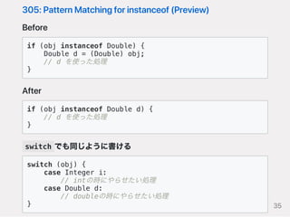 305:PatternMatchingforinstanceof(Preview)
Before
if (obj instanceof Double) {
Double d = (Double) obj;
// d を使った処理
}
After
if (obj instanceof Double d) {
// d を使った処理
}
switch でも同じように書ける
switch (obj) {
case Integer i:
// intの時にやらせたい処理
case Double d:
// doubleの時にやらせたい処理
} 35
 