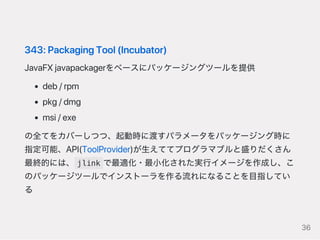 343:PackagingTool(Incubator)
JavaFXjavapackagerをベースにパッケージングツールを提供
deb/rpm
pkg/dmg
msi/exe
の全てをカバーしつつ、起動時に渡すパラメータをパッケージング時に
指定可能、API(ToolProvider)が生えててプログラマブルと盛りだくさん
最終的には、 jlink で最適化・最小化された実行イメージを作成し、こ
のパッケージツールでインストーラを作る流れになることを目指してい
る
36
 