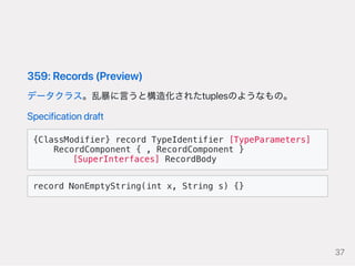 359:Records(Preview)
データクラス。乱暴に言うと構造化されたtuplesのようなもの。
Specificationdraft
{ClassModifier} record TypeIdentifier [TypeParameters]
RecordComponent { , RecordComponent }
  [SuperInterfaces] RecordBody
record NonEmptyString(int x, String s) {}
37
 