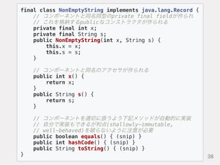 final class NonEmptyString implements java.lang.Record {
// コンポーネントと同名同型のprivate final fieldが作られ
// これを格納するpublicなコンストラクタが作られる
private final int x;
private final String s;
public NonEmptyString(int x, String s) {
this.x = x;
this.s = s;
}
// コンポーネントと同名のアクセサが作られる
public int x() {
return x;
}
public String s() {
return s;
}
// コンポーネントを適切に扱うよう下記メソッドが自動的に実装
// 自分で実装もできるが利点(shallowly-immutable,
// well-behaved)を破らないように注意が必要
public boolean equals() { (snip) }
public int hashCode() { (snip) }
public String toString() { (snip) }
} 38
 