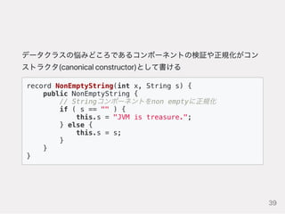 データクラスの悩みどころであるコンポーネントの検証や正規化がコン
ストラクタ(canonicalconstructor)として書ける
record NonEmptyString(int x, String s) {
public NonEmptyString {
// Stringコンポーネントをnon emptyに正規化
if ( s == "" ) {
this.s = "JVM is treasure.";
} else {
this.s = s;
}
}
}
39
 
