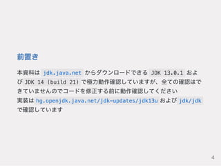 前置き
本資料は jdk.java.net からダウンロードできる JDK 13.0.1 およ
び JDK 14 (build 21) で極力動作確認していますが、全ての確認はで
きていませんのでコードを修正する前に動作確認してください
実装は hg.openjdk.java.net/jdk-updates/jdk13u および jdk/jdk
で確認しています
4
 