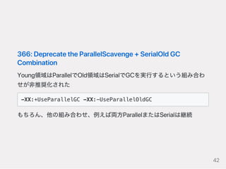 366:DeprecatetheParallelScavenge+SerialOldGC
Combination
Young領域はParallelでOld領域はSerialでGCを実行するという組み合わ
せが非推奨化された
-XX:+UseParallelGC -XX:-UseParallelOldGC
もちろん、他の組み合わせ、例えば両方ParallelまたはSerialは継続
42
 