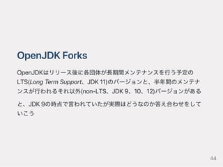 OpenJDKForks
OpenJDKはリリース後に各団体が長期間メンテナンスを行う予定の
LTS(LongTermSupport、JDK11)のバージョンと、半年間のメンテナ
ンスが行われるそれ以外(non‑LTS、JDK9、10、12)バージョンがある
と、JDK9の時点で言われていたが実際はどうなのか答え合わせをして
いこう
44
 